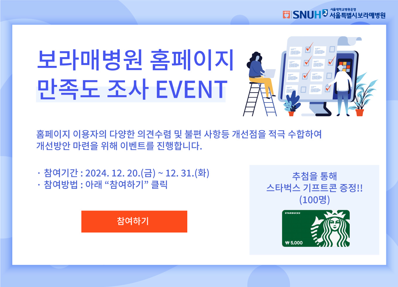 SNUH 서울대학교병원운영 서울특별시보라매병원 보라매병원 홈페이지 만족도 조사 EVENT 홈페이지 이용자의 다양한 의견수렴 및 불편 사항등 개선점을 적극 수합하여 개선방안 마련을 위해 이벤트를 진행합니다. 참여기간: 2024.12.20.(금)~12.31.(화) 참여방법: 아래 참여하기 클릭 참여하기 버튼 추첨을통해 할리스커피 기프트콘 증정!!(100명)