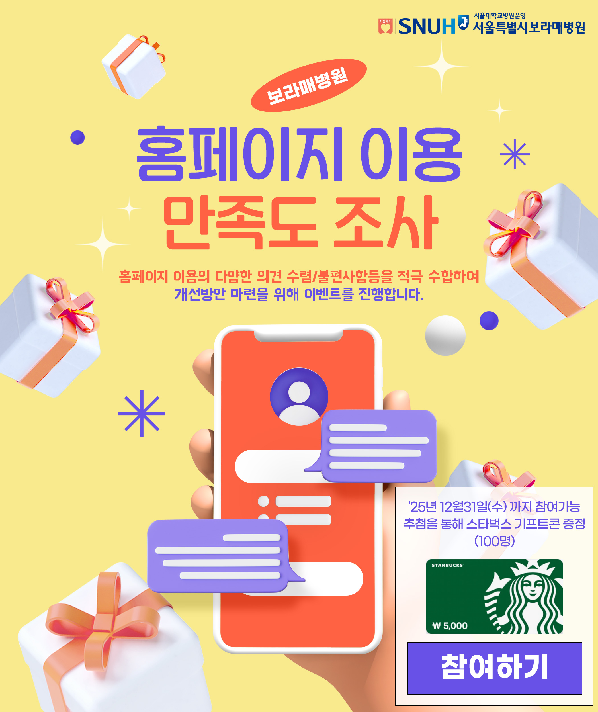 SNUH 서울대학교병원운영 서울특별시보라매병원 보라매병원 홈페이지 만족도 조사 EVENT 홈페이지 이용자의 다양한 의견수렴 및 불편 사항등 개선점을 적극 수합하여 개선방안 마련을 위해 이벤트를 진행합니다. 참여기간: 2025.12.19.(금)~12.31.(수) 참여방법: 아래 참여하기 클릭 참여하기 버튼 추첨을통해 할리스커피 기프트콘 증정!!(100명)